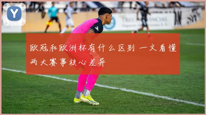 欧冠和欧洲杯有什么区别 一文看懂两大赛事核心差异