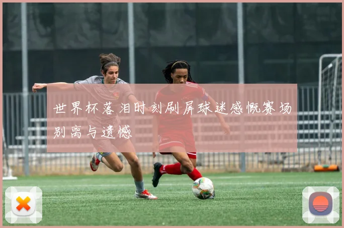 世界杯落泪时刻刷屏球迷感慨赛场别离与遗憾