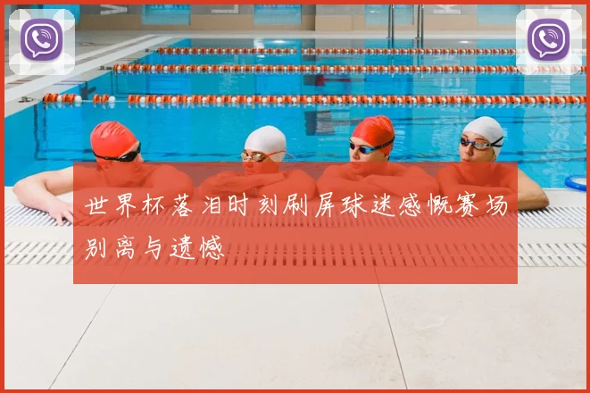 世界杯落泪时刻刷屏球迷感慨赛场别离与遗憾