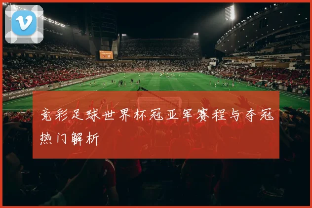 竞彩足球世界杯冠亚军赛程与夺冠热门解析
