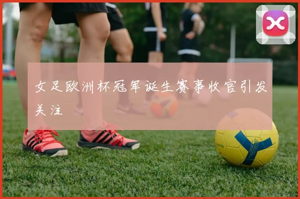 女足欧洲杯冠军诞生赛事收官引发关注