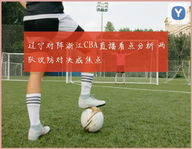 辽宁对阵浙江CBA直播看点分析 两队攻防对决成焦点