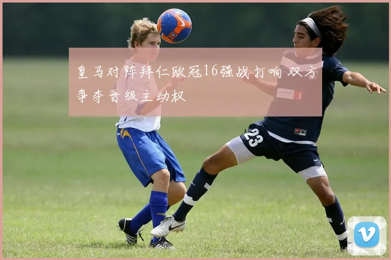 皇马对阵拜仁欧冠16强战打响 双方争夺晋级主动权