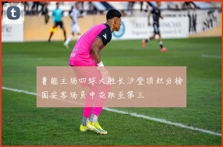 鲁能主场四球大胜长沙登顶积分榜国安客场负申花跌至第三