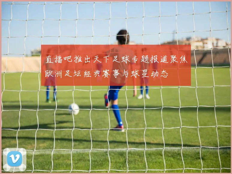 直播吧推出天下足球专题报道聚焦欧洲足坛经典赛事与球星动态