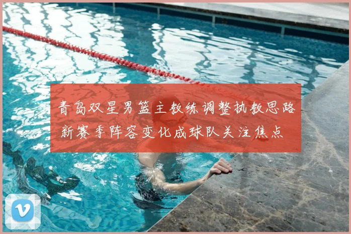 青岛双星男篮主教练调整执教思路 新赛季阵容变化成球队关注焦点