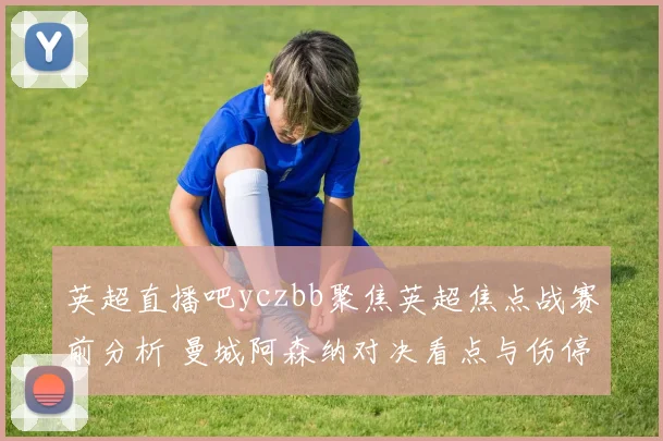 英超直播吧yczbb聚焦英超焦点战赛前分析 曼城阿森纳对决看点与伤停情况