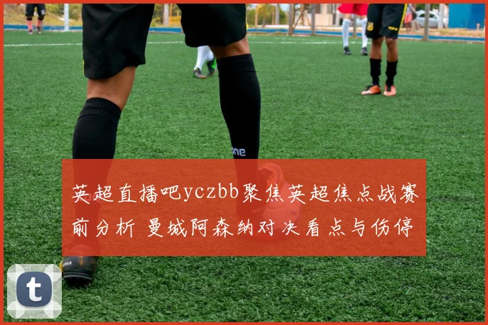 英超直播吧yczbb聚焦英超焦点战赛前分析 曼城阿森纳对决看点与伤停情况