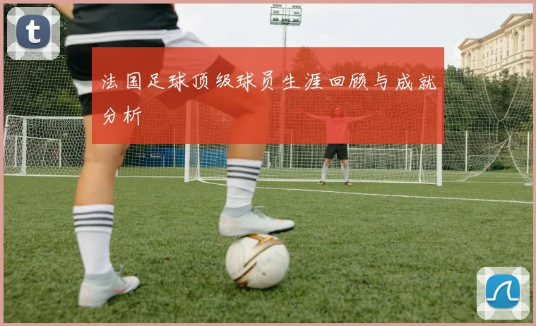 法国足球顶级球员生涯回顾与成就分析