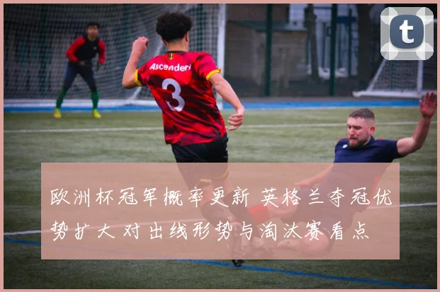 欧洲杯冠军概率更新 英格兰夺冠优势扩大 对出线形势与淘汰赛看点