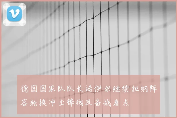 德国国家队队长诺伊尔继续担纲阵容轮换冲击锋线及备战看点