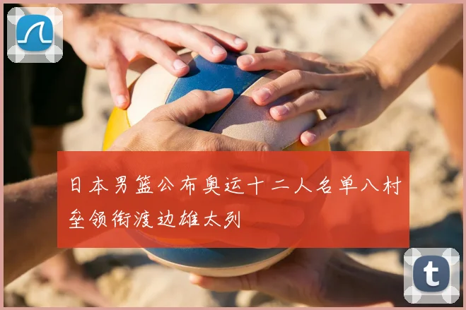 日本男篮公布奥运十二人名单八村垒领衔渡边雄太列