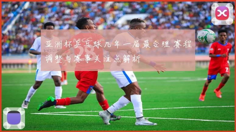 亚洲杯乒乓球几年一届最合理 赛程调整与赛事关注点解析