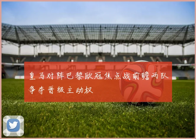 皇马对阵巴黎欧冠焦点战前瞻两队争夺晋级主动权