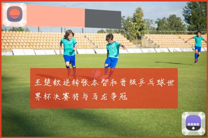 王楚钦逆转张本智和晋级乒乓球世界杯决赛将与马龙争冠