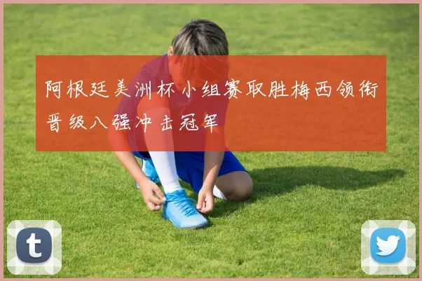 阿根廷美洲杯小组赛取胜梅西领衔晋级八强冲击冠军