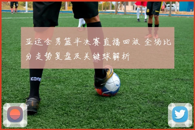 亚运会男篮半决赛直播回放 全场比分走势复盘及关键球解析