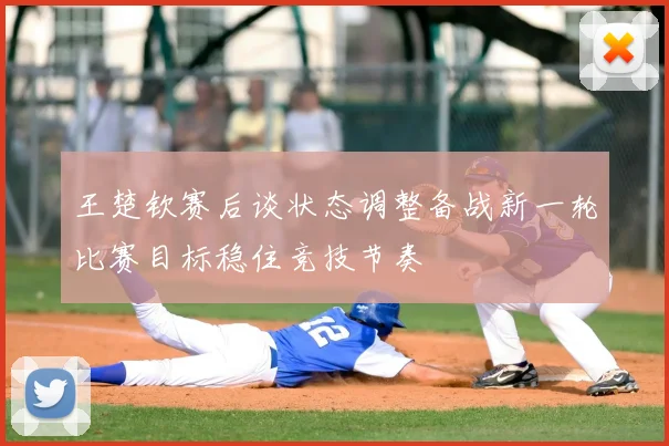 王楚钦赛后谈状态调整备战新一轮比赛目标稳住竞技节奏
