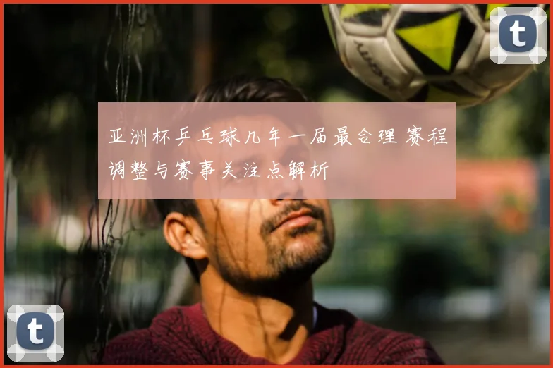 亚洲杯乒乓球几年一届最合理 赛程调整与赛事关注点解析