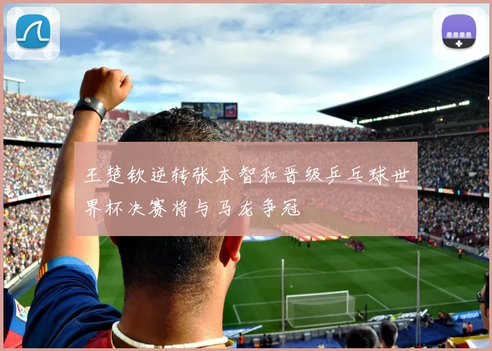 王楚钦逆转张本智和晋级乒乓球世界杯决赛将与马龙争冠