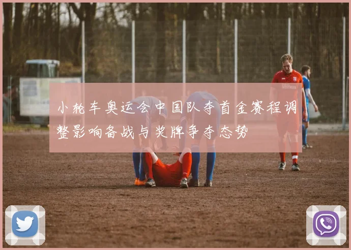 小轮车奥运会中国队夺首金赛程调整影响备战与奖牌争夺态势