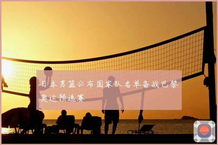日本男篮公布国家队名单备战巴黎奥运预选赛