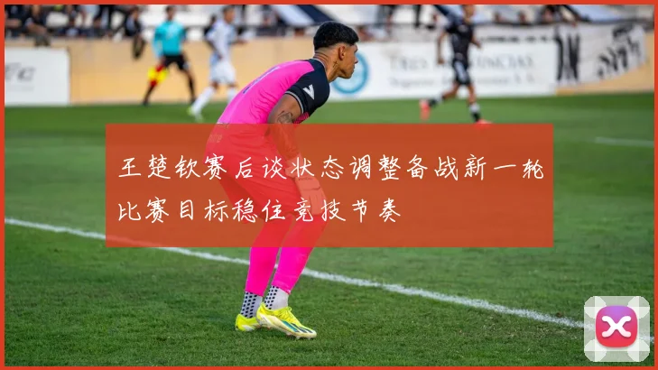 王楚钦赛后谈状态调整备战新一轮比赛目标稳住竞技节奏