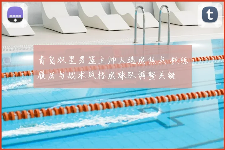 青岛双星男篮主帅人选成焦点 教练履历与战术风格成球队调整关键