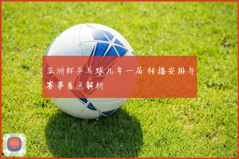 亚洲杯乒乓球几年一届 转播安排与赛事看点解析