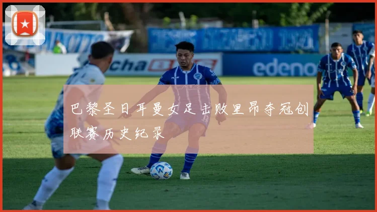 巴黎圣日耳曼女足击败里昂夺冠创联赛历史纪录