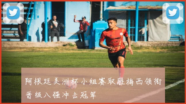 阿根廷美洲杯小组赛取胜梅西领衔晋级八强冲击冠军