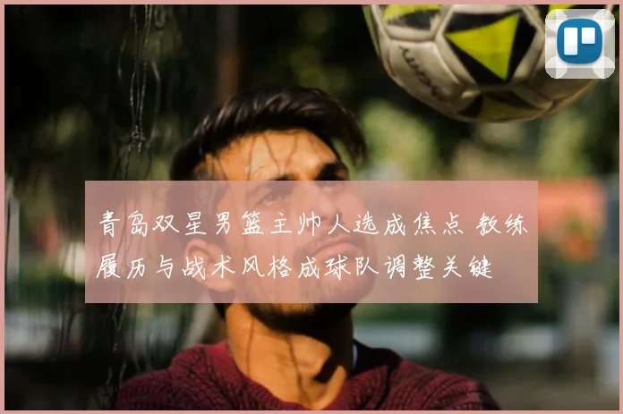 青岛双星男篮主帅人选成焦点 教练履历与战术风格成球队调整关键