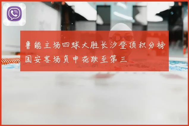 鲁能主场四球大胜长沙登顶积分榜国安客场负申花跌至第三