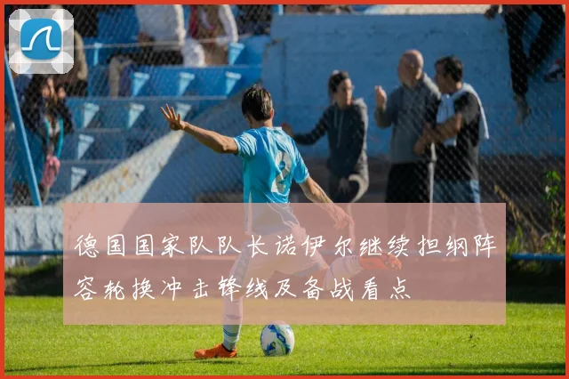 德国国家队队长诺伊尔继续担纲阵容轮换冲击锋线及备战看点