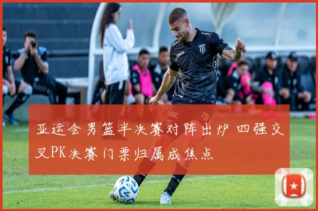 亚运会男篮半决赛对阵出炉 四强交叉PK决赛门票归属成焦点