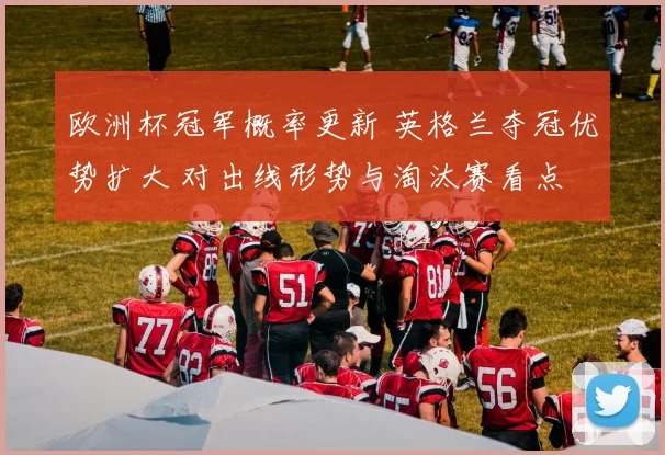 欧洲杯冠军概率更新 英格兰夺冠优势扩大 对出线形势与淘汰赛看点