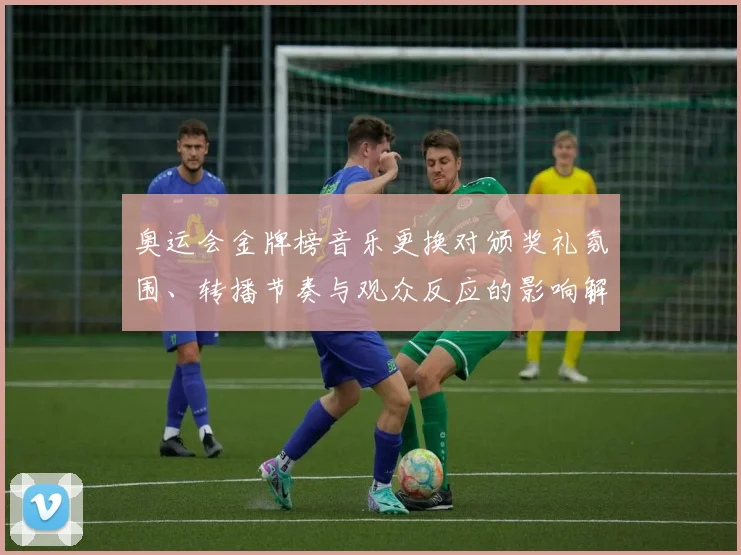 奥运会金牌榜音乐更换对颁奖礼氛围、转播节奏与观众反应的影响解读