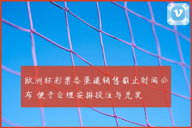 欧洲杯彩票各渠道销售截止时间公布 便于合理安排投注与兑奖